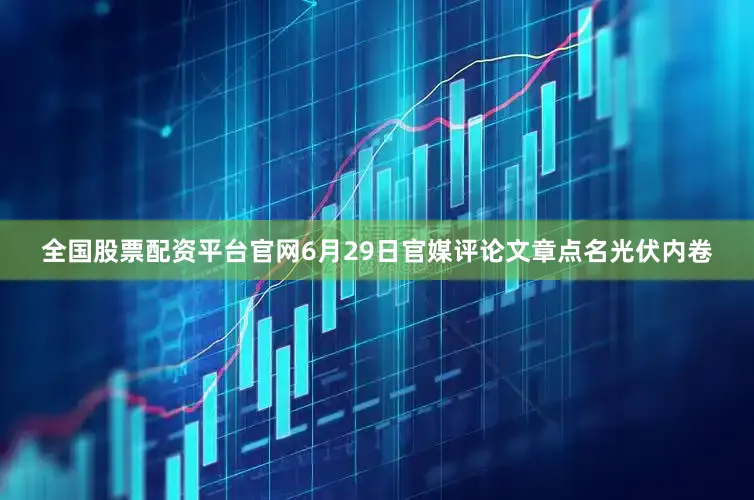 全国股票配资平台官网6月29日官媒评论文章点名光伏内卷