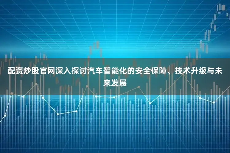 配资炒股官网深入探讨汽车智能化的安全保障、技术升级与未来发展