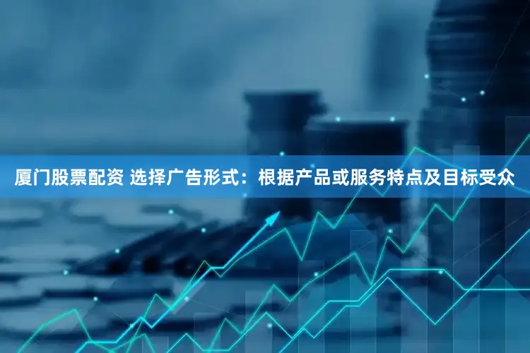 厦门股票配资 选择广告形式：根据产品或服务特点及目标受众