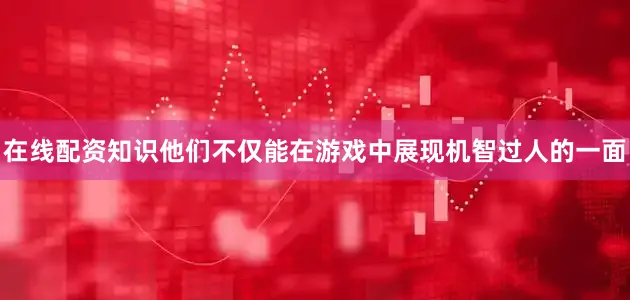 在线配资知识他们不仅能在游戏中展现机智过人的一面