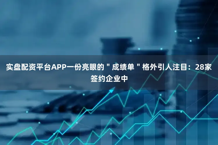 实盘配资平台APP一份亮眼的＂成绩单＂格外引人注目：28家签约企业中