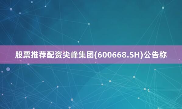 股票推荐配资尖峰集团(600668.SH)公告称