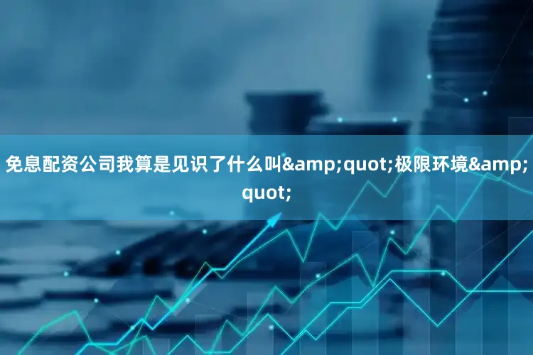免息配资公司我算是见识了什么叫&quot;极限环境&quot;