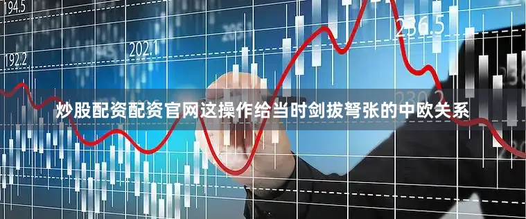 炒股配资配资官网这操作给当时剑拔弩张的中欧关系