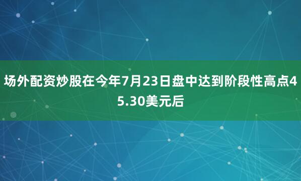 场外配资炒股在今年7月23日盘中达到阶段性高点45.30美元后