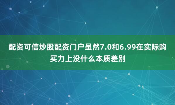 配资可信炒股配资门户虽然7.0和6.99在实际购买力上没什么本质差别