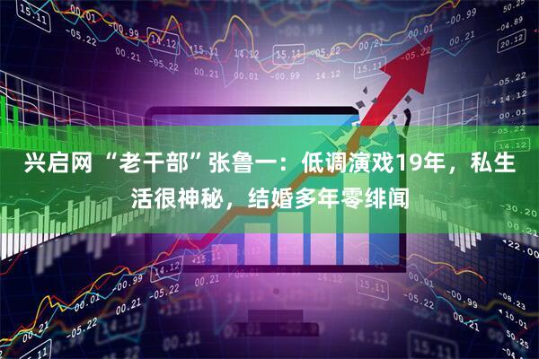 兴启网 “老干部”张鲁一：低调演戏19年，私生活很神秘，结婚多年零绯闻