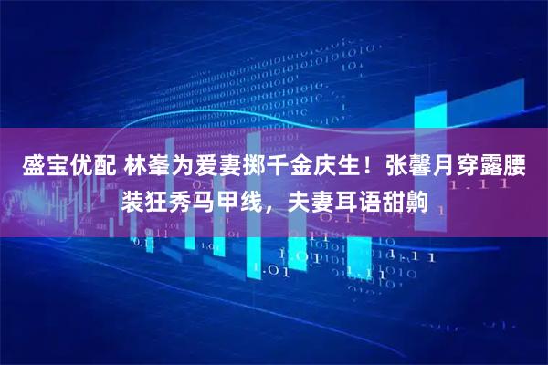 盛宝优配 林峯为爱妻掷千金庆生！张馨月穿露腰装狂秀马甲线，夫妻耳语甜齁