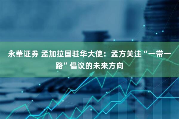 永華证券 孟加拉国驻华大使：孟方关注“一带一路”倡议的未来方向