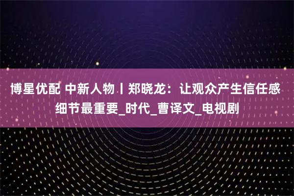 博星优配 中新人物丨郑晓龙：让观众产生信任感 细节最重要_时代_曹译文_电视剧