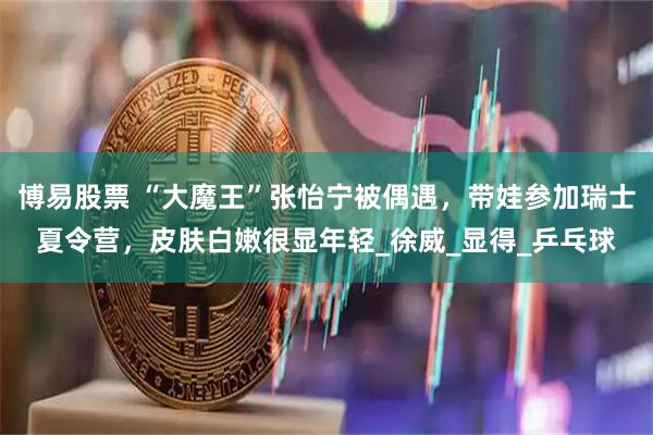 博易股票 “大魔王”张怡宁被偶遇，带娃参加瑞士夏令营，皮肤白嫩很显年轻_徐威_显得_乒乓球