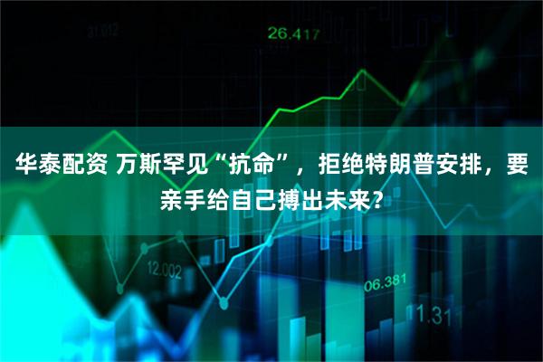 华泰配资 万斯罕见“抗命”，拒绝特朗普安排，要亲手给自己搏出未来？