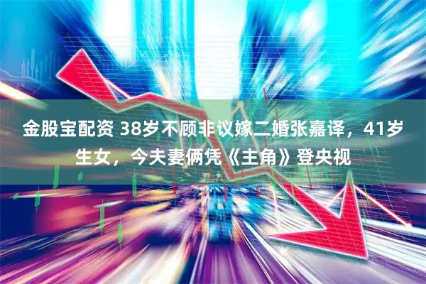 金股宝配资 38岁不顾非议嫁二婚张嘉译，41岁生女，今夫妻俩凭《主角》登央视