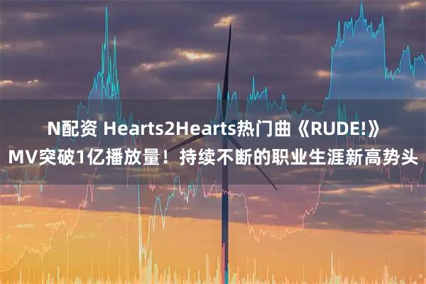 N配资 Hearts2Hearts热门曲《RUDE!》MV突破1亿播放量！持续不断的职业生涯新高势头