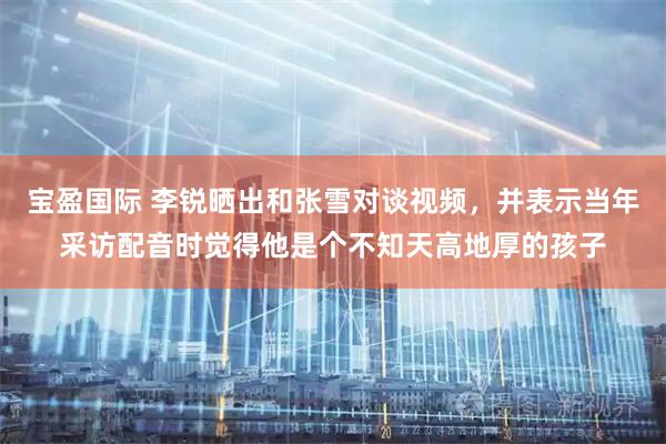 宝盈国际 李锐晒出和张雪对谈视频，并表示当年采访配音时觉得他是个不知天高地厚的孩子