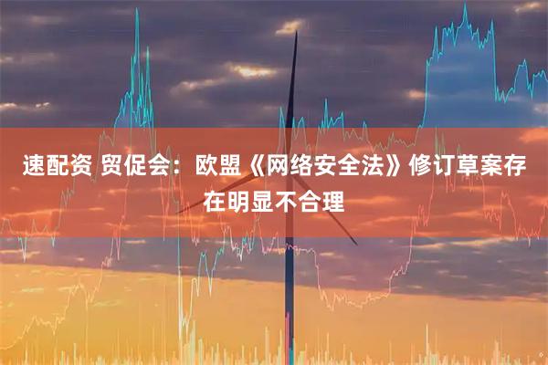 速配资 贸促会：欧盟《网络安全法》修订草案存在明显不合理