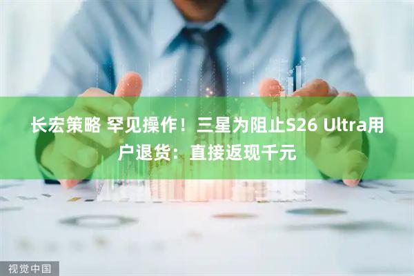 长宏策略 罕见操作！三星为阻止S26 Ultra用户退货：直接返现千元