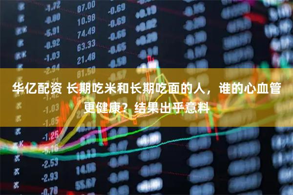 华亿配资 长期吃米和长期吃面的人，谁的心血管更健康？结果出乎意料