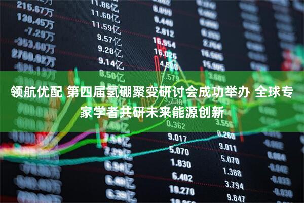 领航优配 第四届氢硼聚变研讨会成功举办 全球专家学者共研未来能源创新