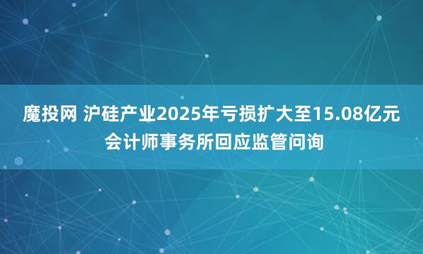 魔投网 沪硅产业2025年亏损扩大至15.08亿元 会计师事务所回应监管问询