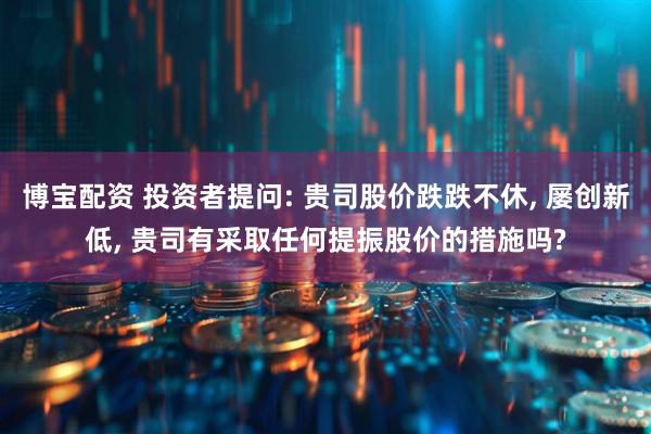 博宝配资 投资者提问: 贵司股价跌跌不休, 屡创新低, 贵司有采取任何提振股价的措施吗?