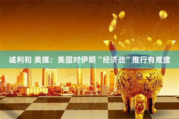 诚利和 美媒：美国对伊朗“经济战”推行有难度