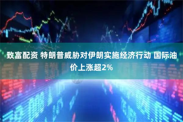 致富配资 特朗普威胁对伊朗实施经济行动 国际油价上涨超2%