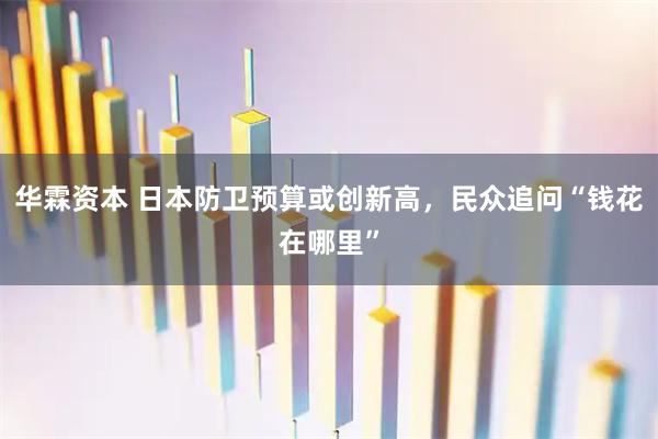 华霖资本 日本防卫预算或创新高，民众追问“钱花在哪里”